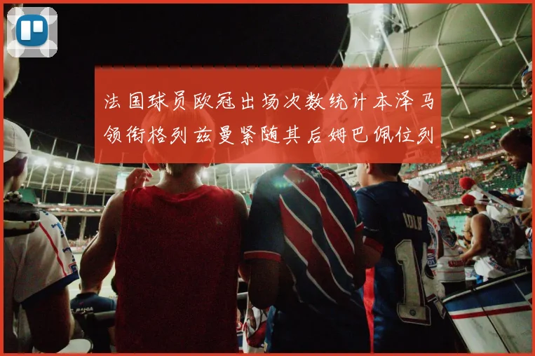 法国球员欧冠出场次数统计本泽马领衔格列兹曼紧随其后姆巴佩位列第五