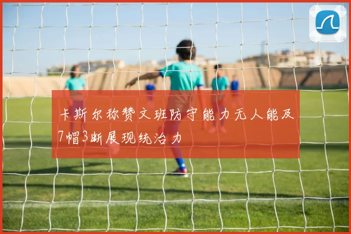卡斯尔称赞文班防守能力无人能及7帽3断展现统治力