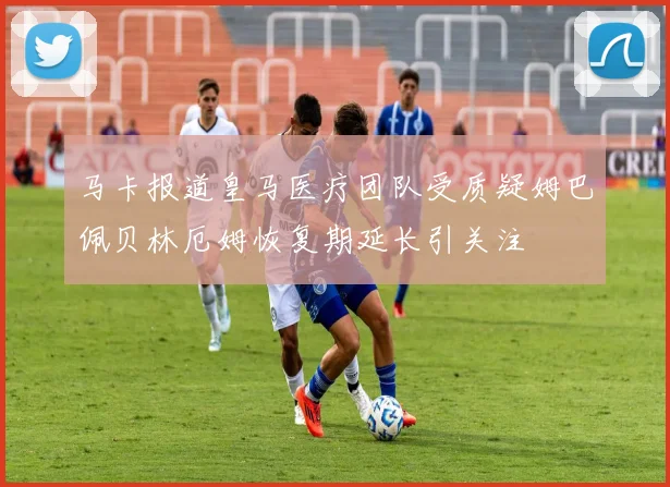 马卡报道皇马医疗团队受质疑姆巴佩贝林厄姆恢复期延长引关注