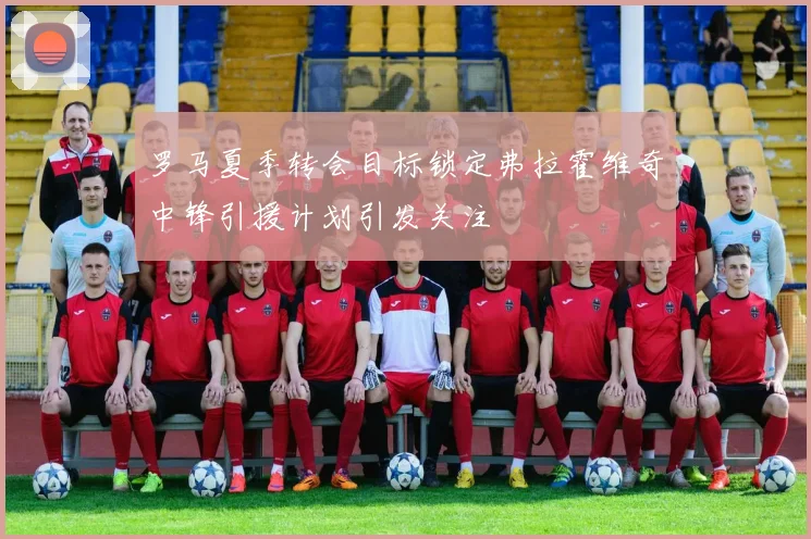 罗马夏季转会目标锁定弗拉霍维奇中锋引援计划引发关注