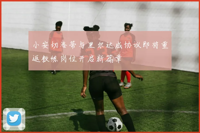 小安切洛蒂与里尔达成协议即将重返教练岗位开启新篇章