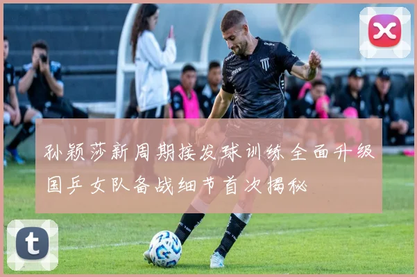 孙颖莎新周期接发球训练全面升级国乒女队备战细节首次揭秘