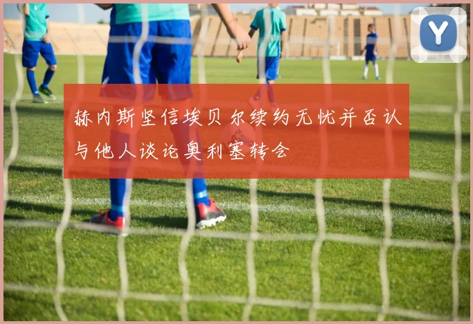 赫内斯坚信埃贝尔续约无忧并否认与他人谈论奥利塞转会