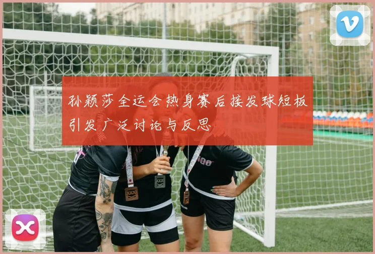 孙颖莎全运会热身赛后接发球短板引发广泛讨论与反思