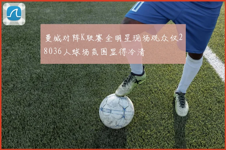 曼城对阵K联赛全明星现场观众仅28036人球场氛围显得冷清