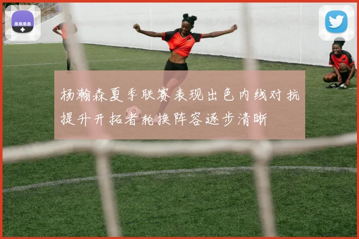 杨瀚森夏季联赛表现出色内线对抗提升开拓者轮换阵容逐步清晰