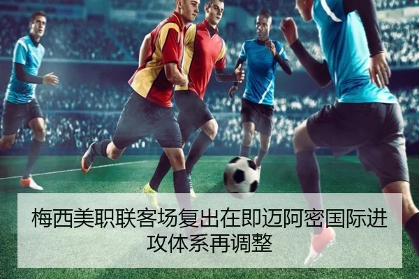 梅西美职联客场复出在即迈阿密国际进攻体系再调整